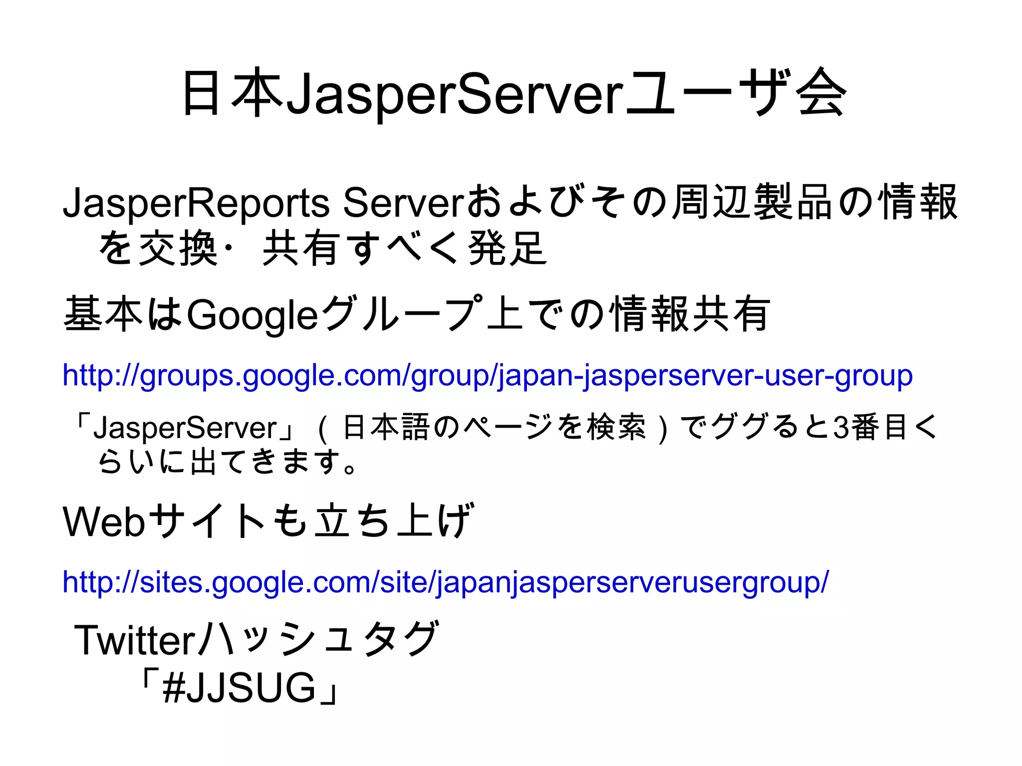 日本JasperServerユーザ会
JasperReports Serverおよびその周辺製品の情報
  を交換・共有すべく発足
基本はGoogleグループ上での情報共有
http://groups.google.com/group/japan-jasperserver-user-group
「JasperServer」（日本語のページを検索）でググると3番目く
 らいに出てきます。

Webサイトも立ち上げ
http://sites.google.com/site/japanjasperserverusergroup/

Twitterハッシュタグ
  「#JJSUG」
 