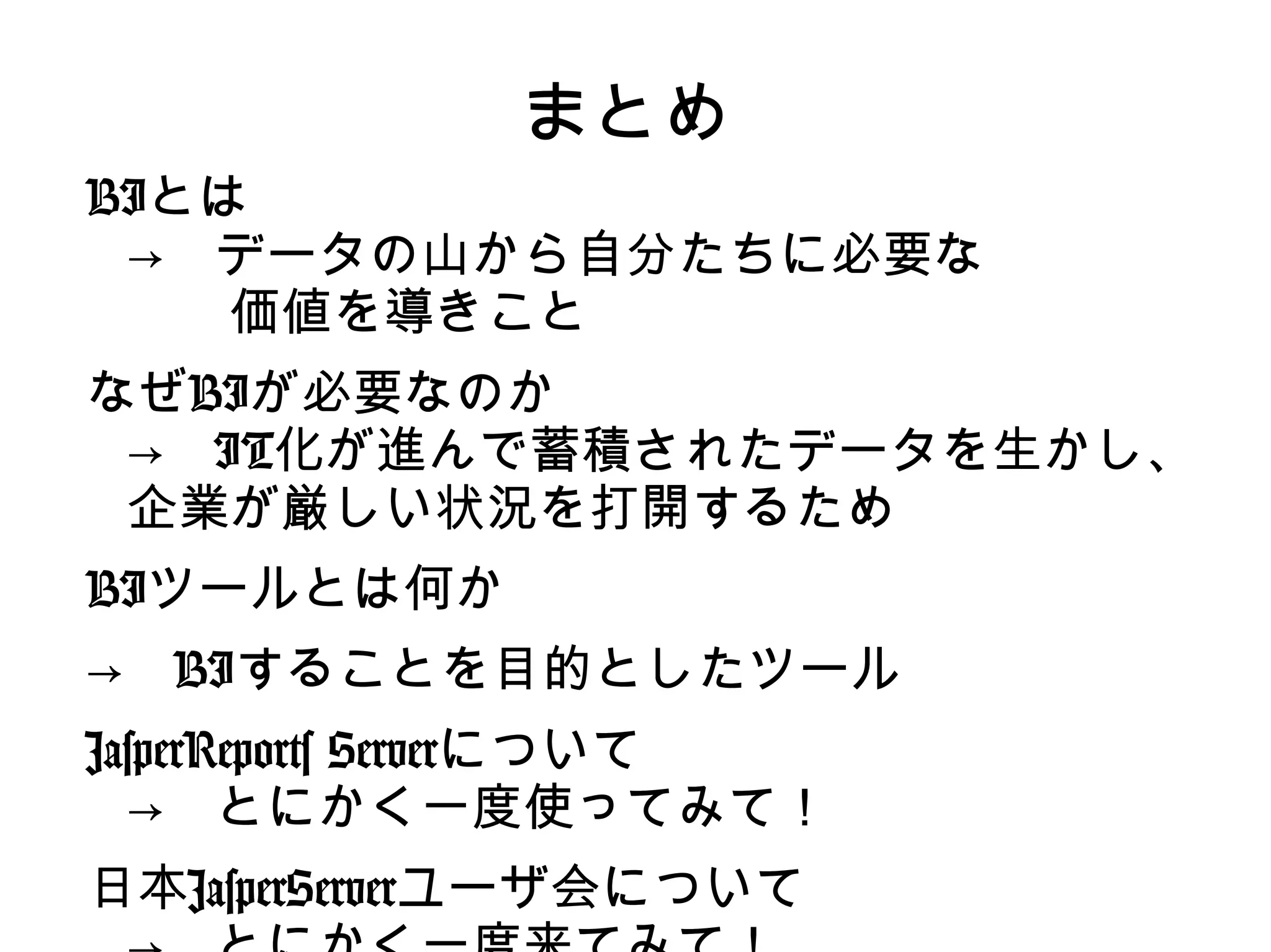 まとめ
BIとは
 →　データの山から自分たちに必要な
 　　価値を導きこと
なぜBIが必要なのか
 →　IT化が進んで蓄積されたデータを生かし、
 企業が厳しい状況を打開するため
BIツールとは何か
→　BIすることを目的としたツール
JasperReports Serverについて
  →　とにかく一度使ってみて！
日本JasperServerユーザ会について
 