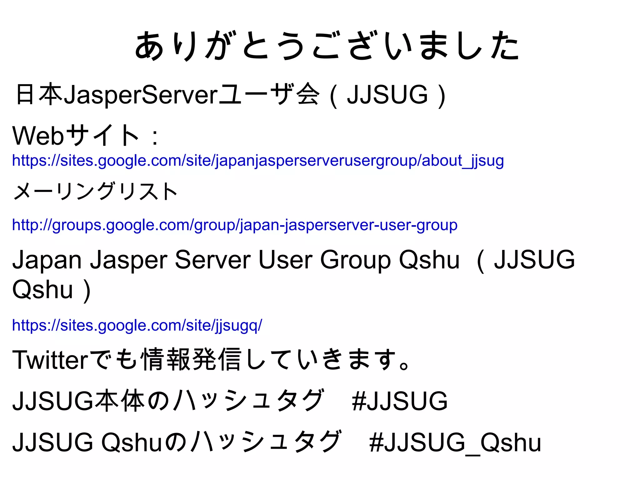 ありがとうございました
日本JasperServerユーザ会（JJSUG）
Webサイト：
https://sites.google.com/site/japanjasperserverusergroup/about_jjsug

メーリングリスト
http://groups.google.com/group/japan-jasperserver-user-group

Japan Jasper Server User Group Qshu （JJSUG
Qshu）
https://sites.google.com/site/jjsugq/

Twitterでも情報発信していきます。
JJSUG本体のハッシュタグ　#JJSUG
JJSUG Qshuのハッシュタグ　#JJSUG_Qshu
 