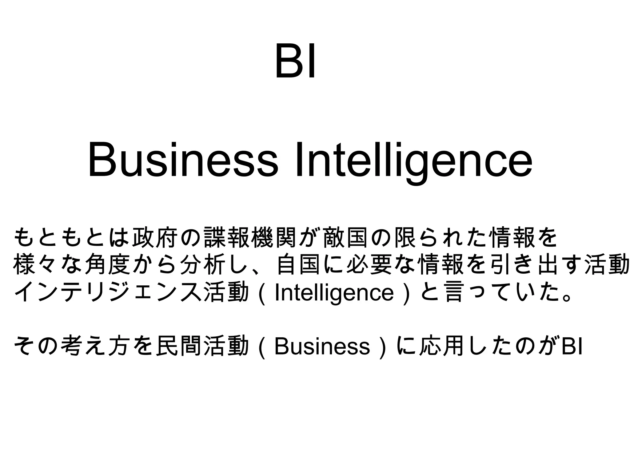 BI

   Business Intelligence
もともとは政府の諜報機関が敵国の限られた情報を
様々な角度から分析し、自国に必要な情報を引き出す活動
インテリジェンス活動（Intelligence）と言っていた。

その考え方を民間活動（Business）に応用したのがBI
 