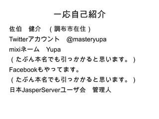 一応自己紹介
佐伯　健介　（調布市在住）
Twitterアカウント　@masteryupa
mixiネーム　Yupa
（たぶん本名でも引っかかると思います。）
Facebookもやってます。
（たぶん本名でも引っかかると思います。）
日本JasperServerユーザ会　管理人
 