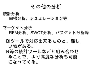 その他の分析
統計分析
　回帰分析、シュミレーション等

マーケット分析
　RFM分析、SWOT分析、バスケット分析等

BIツールで対応出来るものと、難し
 い物がある。
R等の統計ツールなどと組み合わせ
 ることで、より高度な分析も可能
 になってくる。
 