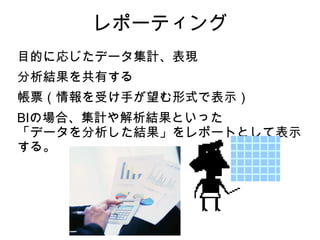 レポーティング
目的に応じたデータ集計、表現
分析結果を共有する
帳票（情報を受け手が望む形式で表示）
BIの場合、集計や解析結果といった
「データを分析した結果」をレポートとして表示
する。
 