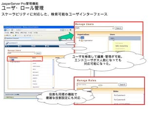 JasperServer Pro管理機能
ユーザ・ロール管理
スケーラビリティに対応した、検索可能なユーザインターフェース




                               ユーザを検索して編集･管理が可能。
                                エンドユーザが大人数になっても
                                   対応可能になった。




                        役割も同様の機能で
                       複雑な役割設定にも対応
 
