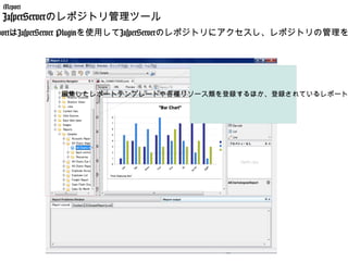 iReport
 JasperServerのレポジトリ管理ツール
portはJasperServer Pluginを使用してJasperServerのレポジトリにアクセスし、レポジトリの管理を




           編集したレポートテンプレートや各種リソース類を登録するほか、登録されているレポート
 