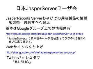 日本JasperServerユーザ会
JasperReports Serverおよびその周辺製品の情報
  を交換・共有すべく発足
基本はGoogleグループ上での情報共有
http://groups.google.com/group/japan-jasperserver-user-group
「JasperServer」（日本語のページを検索）でググると3番目く
 らいに出てきます。

Webサイトも立ち上げ
http://sites.google.com/site/japanjasperserverusergroup/

Twitterハッシュタグ
  「#JJSUG」
 