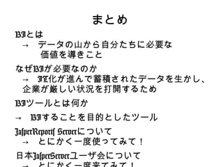 まとめ
BIとは
 →　データの山から自分たちに必要な
 　　価値を導きこと
なぜBIが必要なのか
 →　IT化が進んで蓄積されたデータを生かし、
 企業が厳しい状況を打開するため
BIツールとは何か
→　BIすることを目的としたツール
JasperReports Serverについて
  →　とにかく一度使ってみて！
日本JasperServerユーザ会について
 
