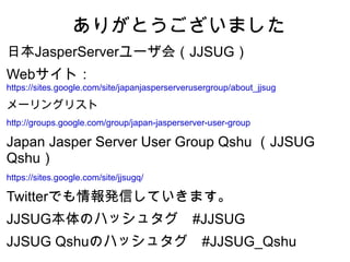 ありがとうございました
日本JasperServerユーザ会（JJSUG）
Webサイト：
https://sites.google.com/site/japanjasperserverusergroup/about_jjsug

メーリングリスト
http://groups.google.com/group/japan-jasperserver-user-group

Japan Jasper Server User Group Qshu （JJSUG
Qshu）
https://sites.google.com/site/jjsugq/

Twitterでも情報発信していきます。
JJSUG本体のハッシュタグ　#JJSUG
JJSUG Qshuのハッシュタグ　#JJSUG_Qshu
 