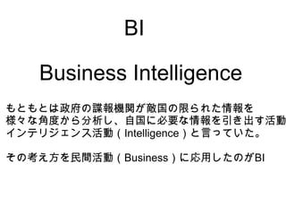 BI

   Business Intelligence
もともとは政府の諜報機関が敵国の限られた情報を
様々な角度から分析し、自国に必要な情報を引き出す活動
インテリジェンス活動（Intelligence）と言っていた。

その考え方を民間活動（Business）に応用したのがBI
 