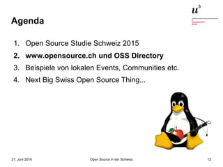 Open Source in der Schweiz21. Juni 2016 12
Agenda
1. Open Source Studie Schweiz 2015
2. www.opensource.ch und OSS Directory
3. Beispiele von lokalen Events, Communities etc.
4. Next Big Swiss Open Source Thing...
 
