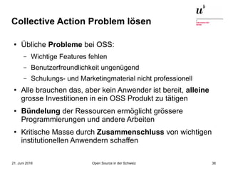Open Source in der Schweiz21. Juni 2016 36
Collective Action Problem lösen
● Übliche Probleme bei OSS:
– Wichtige Features fehlen
– Benutzerfreundlichkeit ungenügend
– Schulungs- und Marketingmaterial nicht professionell
● Alle brauchen das, aber kein Anwender ist bereit, alleine
grosse Investitionen in ein OSS Produkt zu tätigen
● Bündelung der Ressourcen ermöglicht grössere
Programmierungen und andere Arbeiten
● Kritische Masse durch Zusammenschluss von wichtigen
institutionellen Anwendern schaffen
 