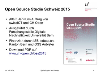 Open Source in der Schweiz21. Juni 2016 4
Open Source Studie Schweiz 2015
● Alle 3 Jahre im Auftrag von
swissICT und CH Open
● Ausgeführt durch
Forschungsstelle Digitale
Nachhaltigkeit Universität Bern
● Finanziert durch ISB, educa.ch,
Kanton Bern und OSS Anbieter
● Download PDF auf
www.ch-open.ch/oss2015
 