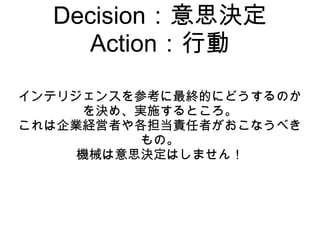 Decision：意思決定
     Action：行動

インテリジェンスを参考に最終的にどうするのか
      を決め、実施するところ。
これは企業経営者や各担当責任者がおこなうべき
           もの。
     機械は意思決定はしません！
 