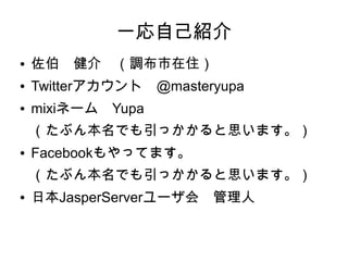一応自己紹介
●   佐伯　健介　（調布市在住）
●   Twitterアカウント　@masteryupa
●   mixiネーム　Yupa
    （たぶん本名でも引っかかると思います。）
●   Facebookもやってます。
    （たぶん本名でも引っかかると思います。）
●   日本JasperServerユーザ会　管理人
 