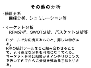 その他の分析
✔   統計分析
    　回帰分析、シュミレーション等

✔   マーケット分析
    　RFM分析、SWOT分析、バスケット分析等
    BIツールで対応出来るものと、難しい物があ
    る。
    R等の統計ツールなどと組み合わせること
    で、より高度な分析も可能になってくる。
    マーケット分析はBI等からインテリジェンス
    を抜いてきてさらに分析を進める手法といえ
    る。
 