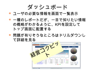 ダッシュボード
   ユーザの必要な情報を画面で一覧表示
   一種のレポートだが、一目で知りたい情報
    の概略がわかるように、KPIを設定して
    トップ画面に配置する
   問題が有りそうなところはドリルダウンし
    て詳細を見る

             ピ ッ
          コ ク
        経営 ト
 