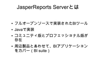 JasperReports Serverとは

●   フルオープンソースで実装されたBIツール
●   Javaで実装
●   コミュニティ版とプロフェッショナル版が
    存在
●   周辺製品とあわせて、BIアプリケーション
    をカバー（BI suite）
 