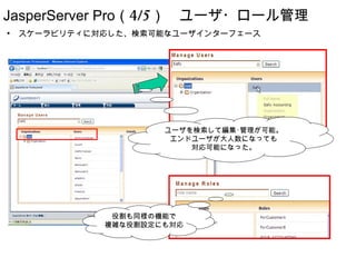 JasperServer Pro（4/5）　ユーザ・ロール管理
●
    スケーラビリティに対応した、検索可能なユーザインターフェース




                      ユーザを検索して編集･管理が可能。
                       エンドユーザが大人数になっても
                          対応可能になった。




               役割も同様の機能で
              複雑な役割設定にも対応
 