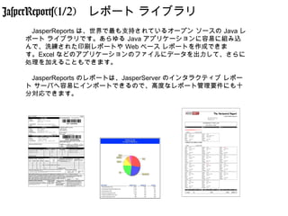 JasperReports(1/2)　レポート ライブラリ
   　JasperReports は、世界で最も支持されているオープン ソースの Java レ
   ポート ライブラリです。あらゆる Java アプリケーションに容易に組み込
   んで、洗練された印刷レポートや Web ベース レポートを作成できま
   す。Excel などのアプリケーションのファイルにデータを出力して、さらに
   処理を加えることもできます。

   　JasperReports のレポートは、JasperServer のインタラクティブ レポー
   ト サーバへ容易にインポートできるので、高度なレポート管理要件にも十
   分対応できます。
 