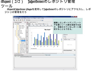 iReport（2/2）　JasperServerのレポジトリ管理
ツール
 　iReportはJasperServer Pluginを使用してJasperServerのレポジトリにアクセスし、レポ
 ジトリの管理を行う



                                   編集したレポートテンプレート
                                   や各種リソース類を登録するほ
                                   か、登録されているレポート確
                                   認することもできる。
 