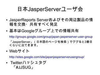 日本JasperServerユーザ会
●   JasperReports Serverおよびその周辺製品の情
    報を交換・共有すべく発足
●   基本はGoogleグループ上での情報共有
    http://groups.google.com/group/japan-jasperserver-user-group
    「JasperServer」（日本語のページを検索）でググると3番目
    くらいに出てきます。
●   Webサイト
    http://sites.google.com/site/japanjasperserverusergroup/
●   Twitterハッシュタグ
     「#JJSUG」
 