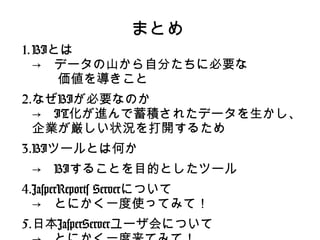 まとめ
1. BIとは
   →　データの山から自分たちに必要な
   　　価値を導きこと
2.なぜBIが必要なのか
  →　IT化が進んで蓄積されたデータを生かし、
  企業が厳しい状況を打開するため
3.BIツールとは何か
 →　BIすることを目的としたツール
4.JasperReports Serverについて
  →　とにかく一度使ってみて！
5.日本JasperServerユーザ会について
 