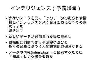 インテリジェンス（予備知識）
●   少ないデータを元に「そのデータのあらわす情
    報とインテリジェンス（自分たちにとっての意
    味）」を
    導き出す
●   新しいデータが追加される毎に見直し
●   機械的に判断できる手法的な部分と
    長年の経験に基づく人間的判断の部分がある
●   データや情報(infomation）と区別するために
    「知恵」という場合もある
 