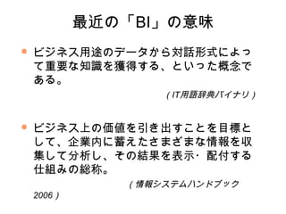 最近の「BI」の意味
   ビジネス用途のデータから対話形式によっ
    て重要な知識を獲得する、といった概念で
    ある。
                   （IT用語辞典バイナリ）


   ビジネス上の価値を引き出すことを目標と
    して、企業内に蓄えたさまざまな情報を収
    集して分析し、その結果を表示・配付する
    仕組みの総称。
               （情報システムハンドブック
    2006）
 