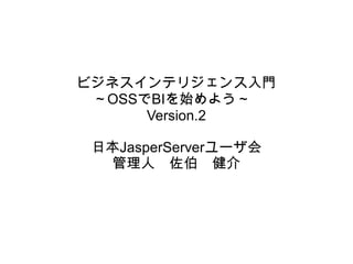 ビジネスインテリジェンス入門
 ～OSSでBIを始めよう～
      Version.2

 日本JasperServerユーザ会
  管理人　佐伯　健介
 