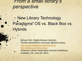 From a small library’s
perspective

− New Library Technology
Paradigms: OS vs. Black Box vs.
Hybrids
    Bohyun Kim, Digital Access Librarian,
    Florida International University Medical Library
    http://www.slideshare.net/bohyunkim
    http://twitter.com/bohyunkim
    American Library Association Annual Conference.
    Anaheim, CA. June 24, 2012.
 