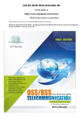 OSS BSS BOOK NOW AVAILABLE ON
AVAILABLE at
http://www.epcspune.in/services
(Click on Buy button to purchase)
The book has rich content on creating OSS/BSS solution, it includes---
Business Support System (BSS) , Designing Aspects for BSS Solution Stack , Operational Support
System (OSS) for Telecom Networks
 