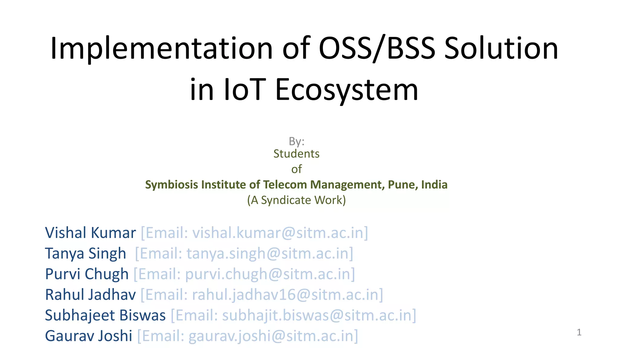 Implementation of OSS/BSS Solution
in IoT Ecosystem
By:
Students
of
Symbiosis Institute of Telecom Management, Pune, India
(A Syndicate Work)
1
Vishal Kumar [Email: vishal.kumar@sitm.ac.in]
Tanya Singh [Email: tanya.singh@sitm.ac.in]
Purvi Chugh [Email: purvi.chugh@sitm.ac.in]
Rahul Jadhav [Email: rahul.jadhav16@sitm.ac.in]
Subhajeet Biswas [Email: subhajit.biswas@sitm.ac.in]
Gaurav Joshi [Email: gaurav.joshi@sitm.ac.in]
 