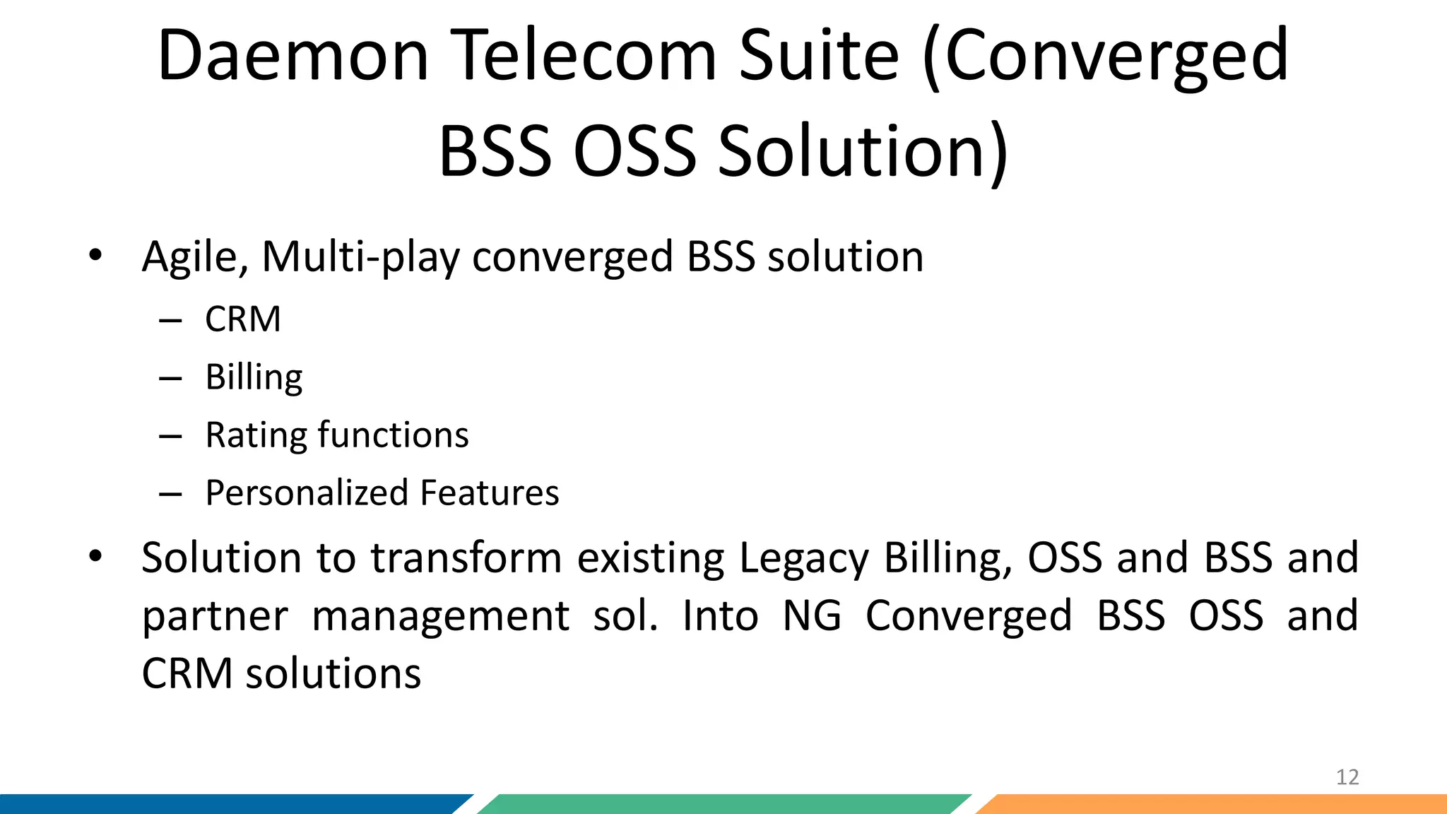 Daemon Telecom Suite (Converged
BSS OSS Solution)
• Agile, Multi-play converged BSS solution
– CRM
– Billing
– Rating functions
– Personalized Features
• Solution to transform existing Legacy Billing, OSS and BSS and
partner management sol. Into NG Converged BSS OSS and
CRM solutions
12
 