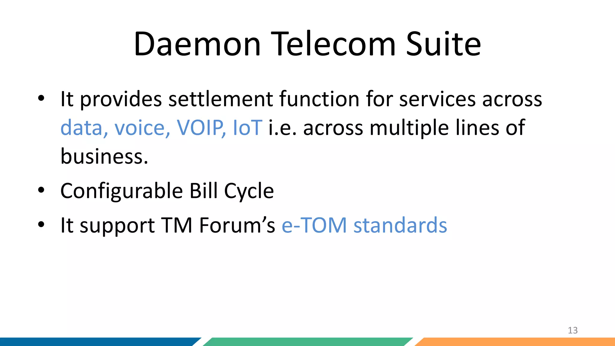 Daemon Telecom Suite
• It provides settlement function for services across
data, voice, VOIP, IoT i.e. across multiple lines of
business.
• Configurable Bill Cycle
• It support TM Forum’s e-TOM standards
13
 