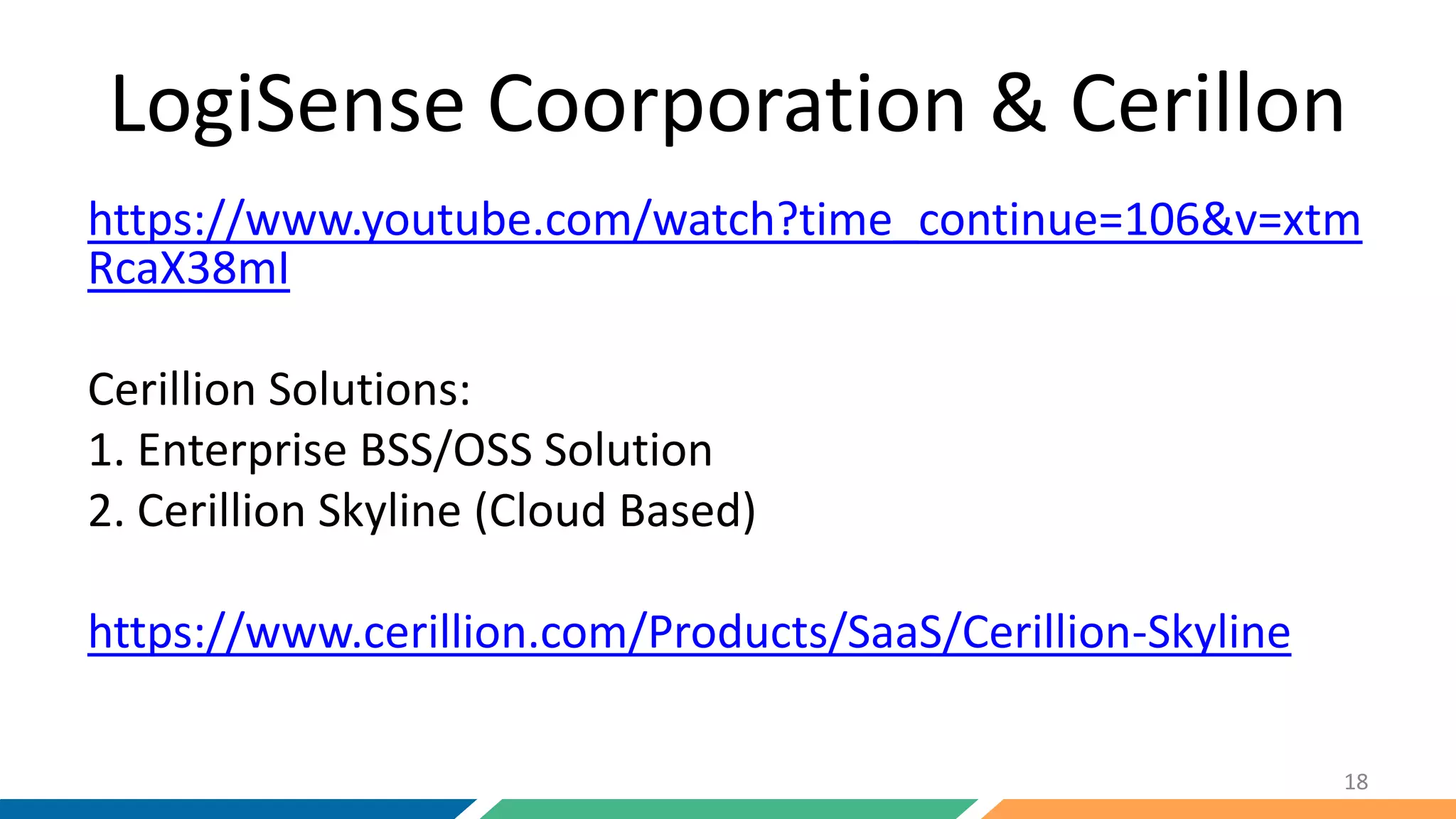 LogiSense Coorporation & Cerillon
https://www.youtube.com/watch?time_continue=106&v=xtm
RcaX38mI
Cerillion Solutions:
1. Enterprise BSS/OSS Solution
2. Cerillion Skyline (Cloud Based)
https://www.cerillion.com/Products/SaaS/Cerillion-Skyline
18
 