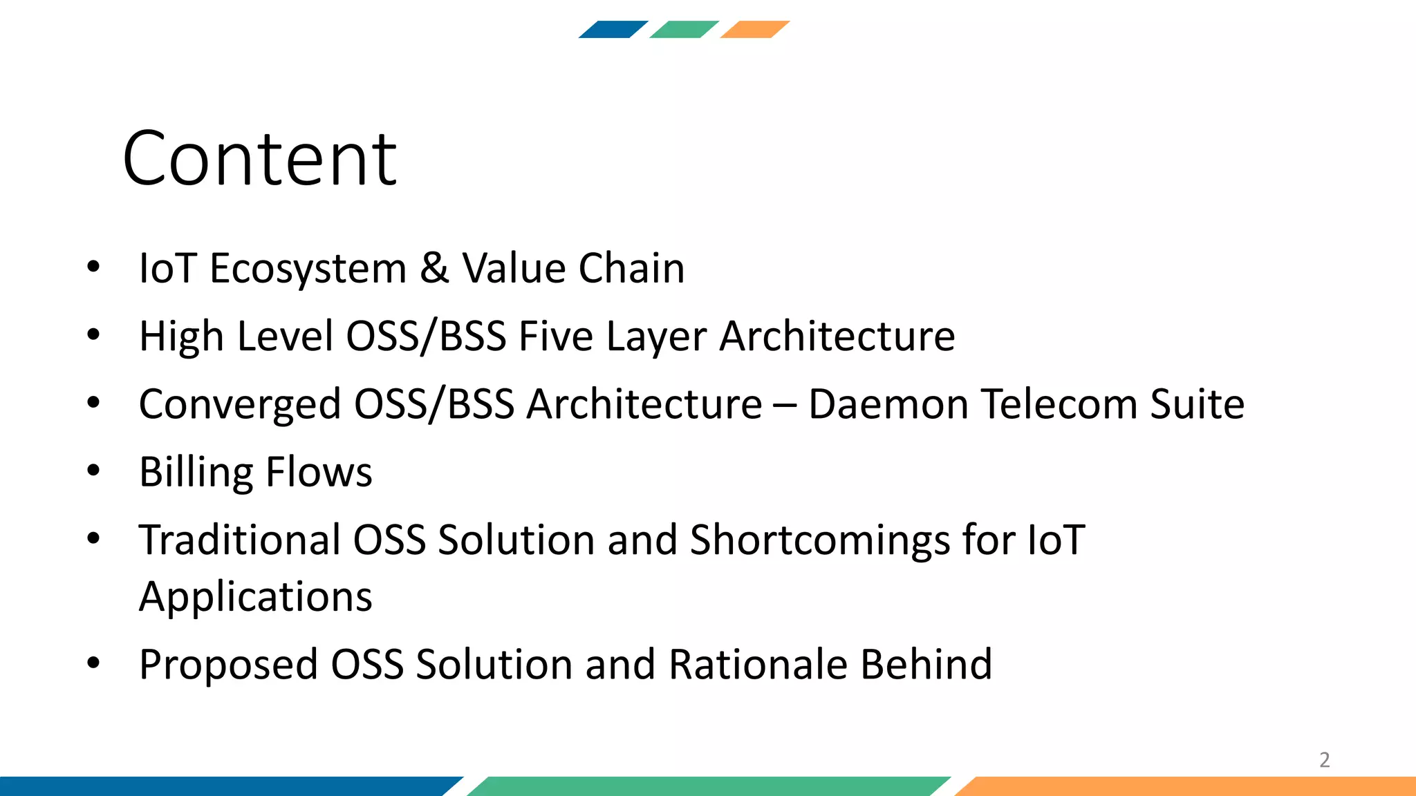 • IoT Ecosystem & Value Chain
• High Level OSS/BSS Five Layer Architecture
• Converged OSS/BSS Architecture – Daemon Telecom Suite
• Billing Flows
• Traditional OSS Solution and Shortcomings for IoT
Applications
• Proposed OSS Solution and Rationale Behind
2
Content
 