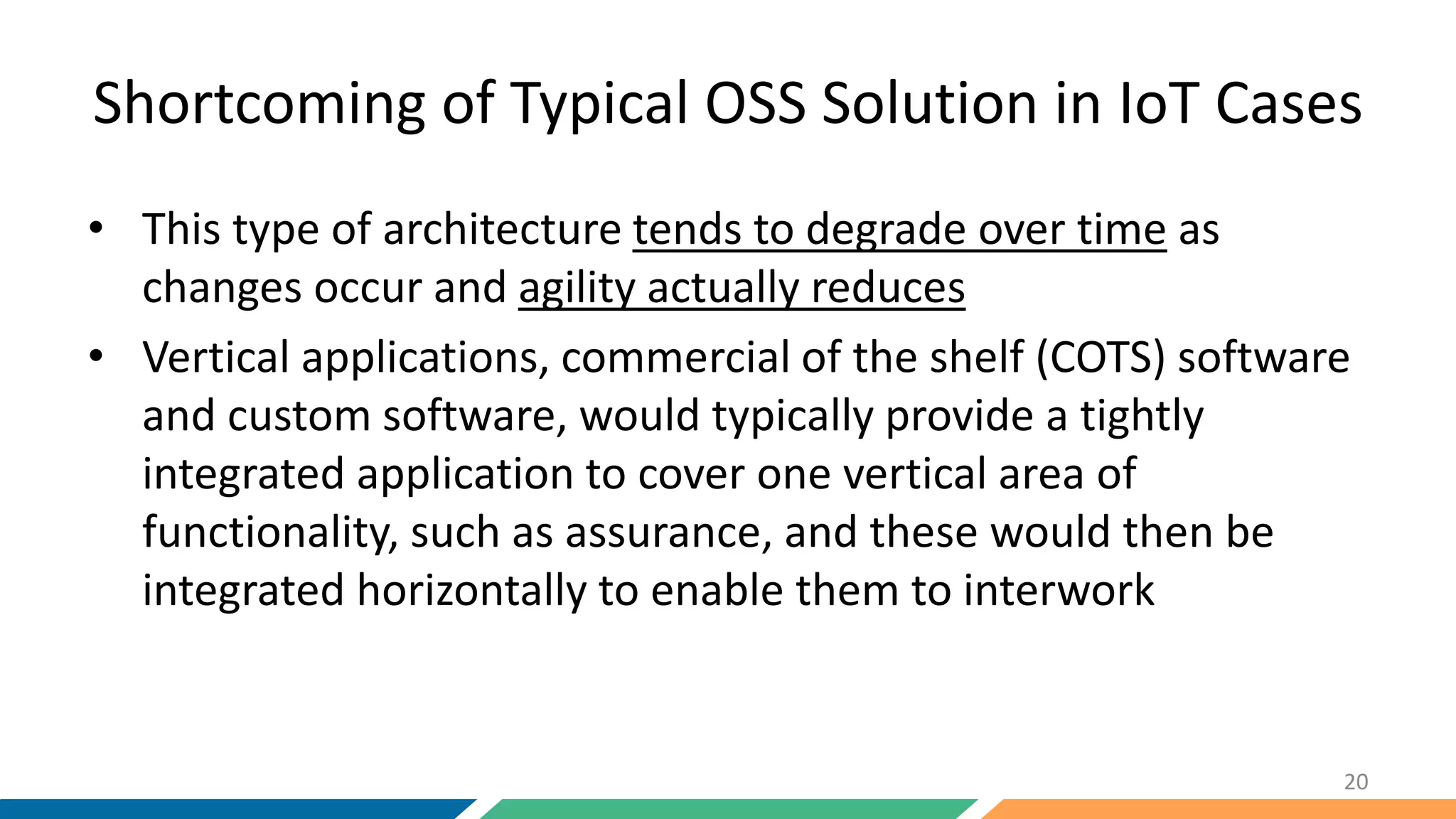 Shortcoming of Typical OSS Solution in IoT Cases
• This type of architecture tends to degrade over time as
changes occur and agility actually reduces
• Vertical applications, commercial of the shelf (COTS) software
and custom software, would typically provide a tightly
integrated application to cover one vertical area of
functionality, such as assurance, and these would then be
integrated horizontally to enable them to interwork
20
 