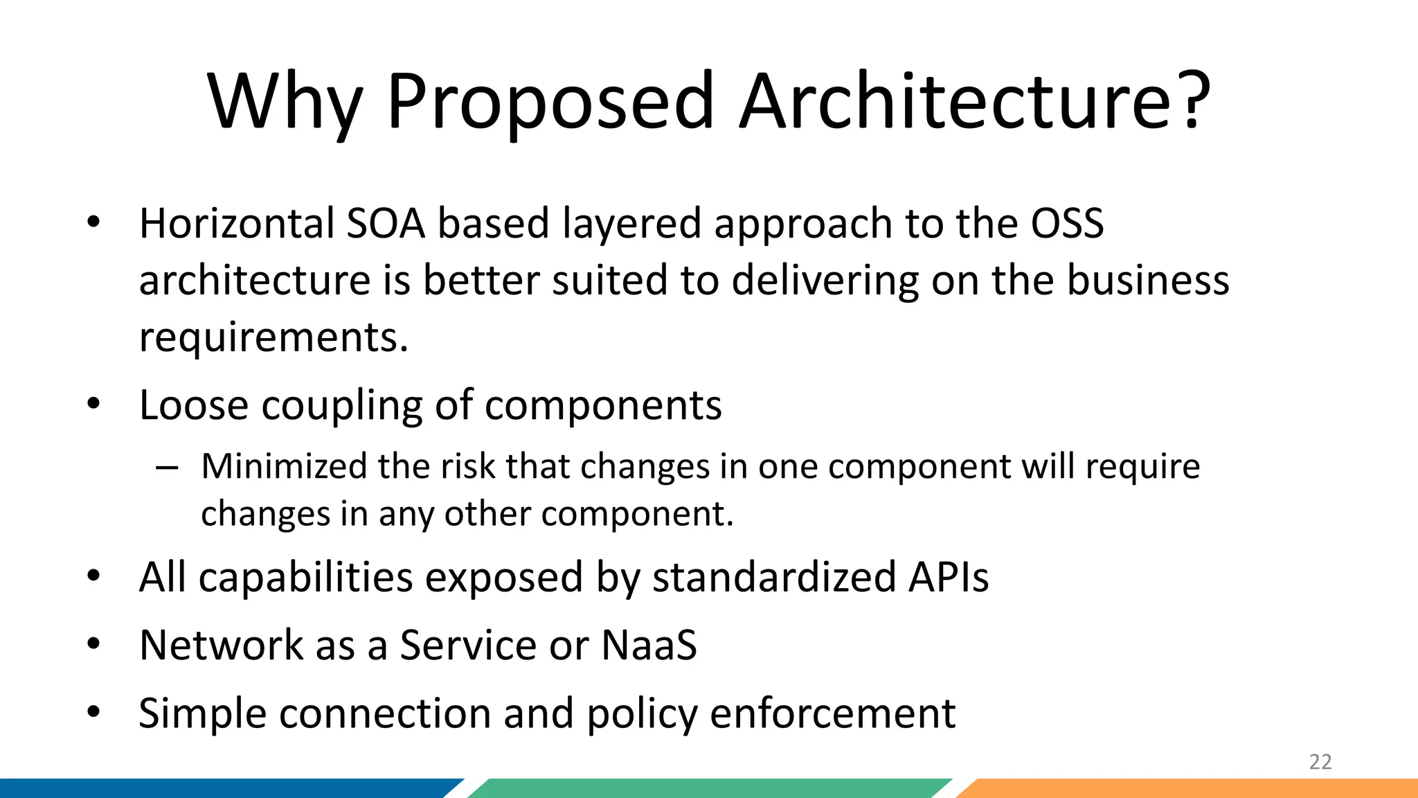 Why Proposed Architecture?
• Horizontal SOA based layered approach to the OSS
architecture is better suited to delivering on the business
requirements.
• Loose coupling of components
– Minimized the risk that changes in one component will require
changes in any other component.
• All capabilities exposed by standardized APIs
• Network as a Service or NaaS
• Simple connection and policy enforcement
22
 