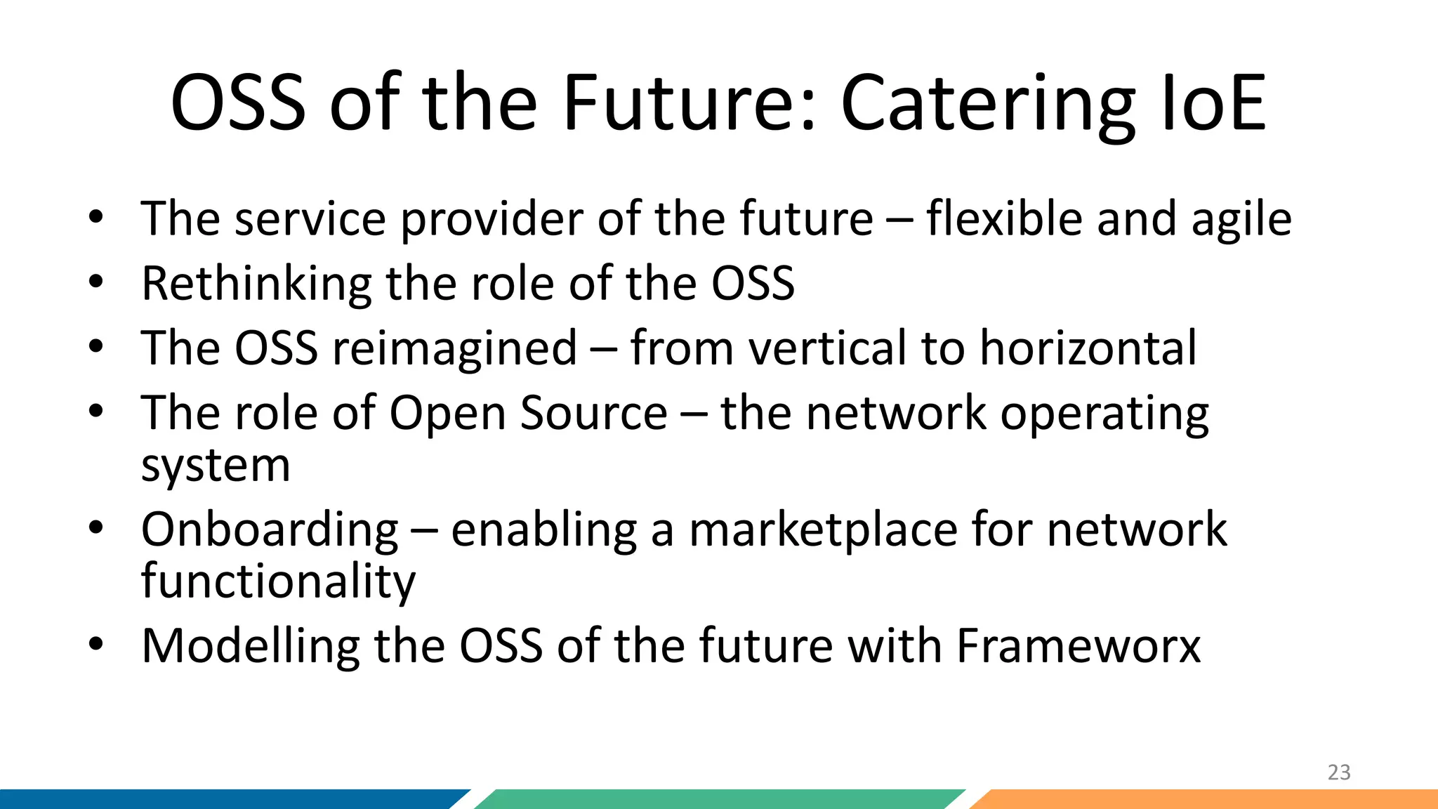 OSS of the Future: Catering IoE
• The service provider of the future – flexible and agile
• Rethinking the role of the OSS
• The OSS reimagined – from vertical to horizontal
• The role of Open Source – the network operating
system
• Onboarding – enabling a marketplace for network
functionality
• Modelling the OSS of the future with Frameworx
23
 