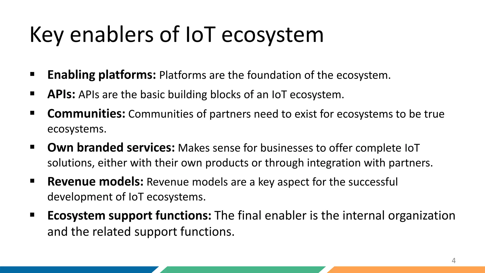 Key enablers of IoT ecosystem
 Enabling platforms: Platforms are the foundation of the ecosystem.
 APIs: APIs are the basic building blocks of an IoT ecosystem.
 Communities: Communities of partners need to exist for ecosystems to be true
ecosystems.
 Own branded services: Makes sense for businesses to offer complete IoT
solutions, either with their own products or through integration with partners.
 Revenue models: Revenue models are a key aspect for the successful
development of IoT ecosystems.
 Ecosystem support functions: The final enabler is the internal organization
and the related support functions.
4
 