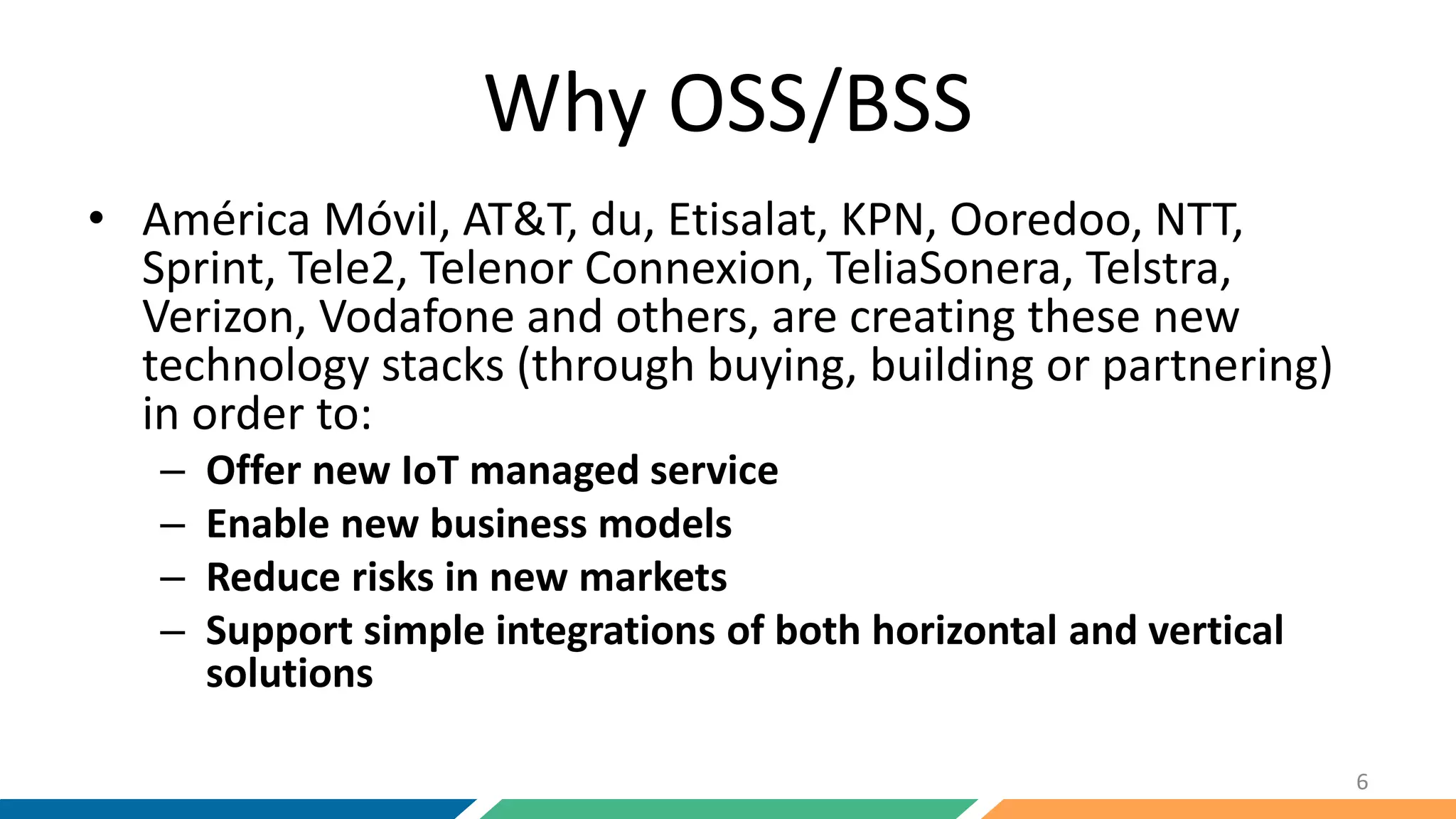 Why OSS/BSS
• América Móvil, AT&T, du, Etisalat, KPN, Ooredoo, NTT,
Sprint, Tele2, Telenor Connexion, TeliaSonera, Telstra,
Verizon, Vodafone and others, are creating these new
technology stacks (through buying, building or partnering)
in order to:
– Offer new IoT managed service
– Enable new business models
– Reduce risks in new markets
– Support simple integrations of both horizontal and vertical
solutions
6
 