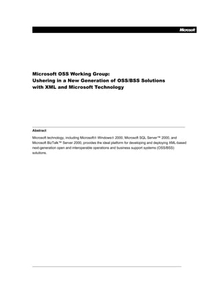 Microsoft OSS Working Group:
Ushering in a New Generation of OSS/BSS Solutions
with XML and Microsoft Technology




Abstract

Microsoft technology, including Microsoft® Windows® 2000, Microsoft SQL Server™ 2000, and
Microsoft BizTalk™ Server 2000, provides the ideal platform for developing and deploying XML-based
next-generation open and interoperable operations and business support systems (OSS/BSS)
solutions.
 