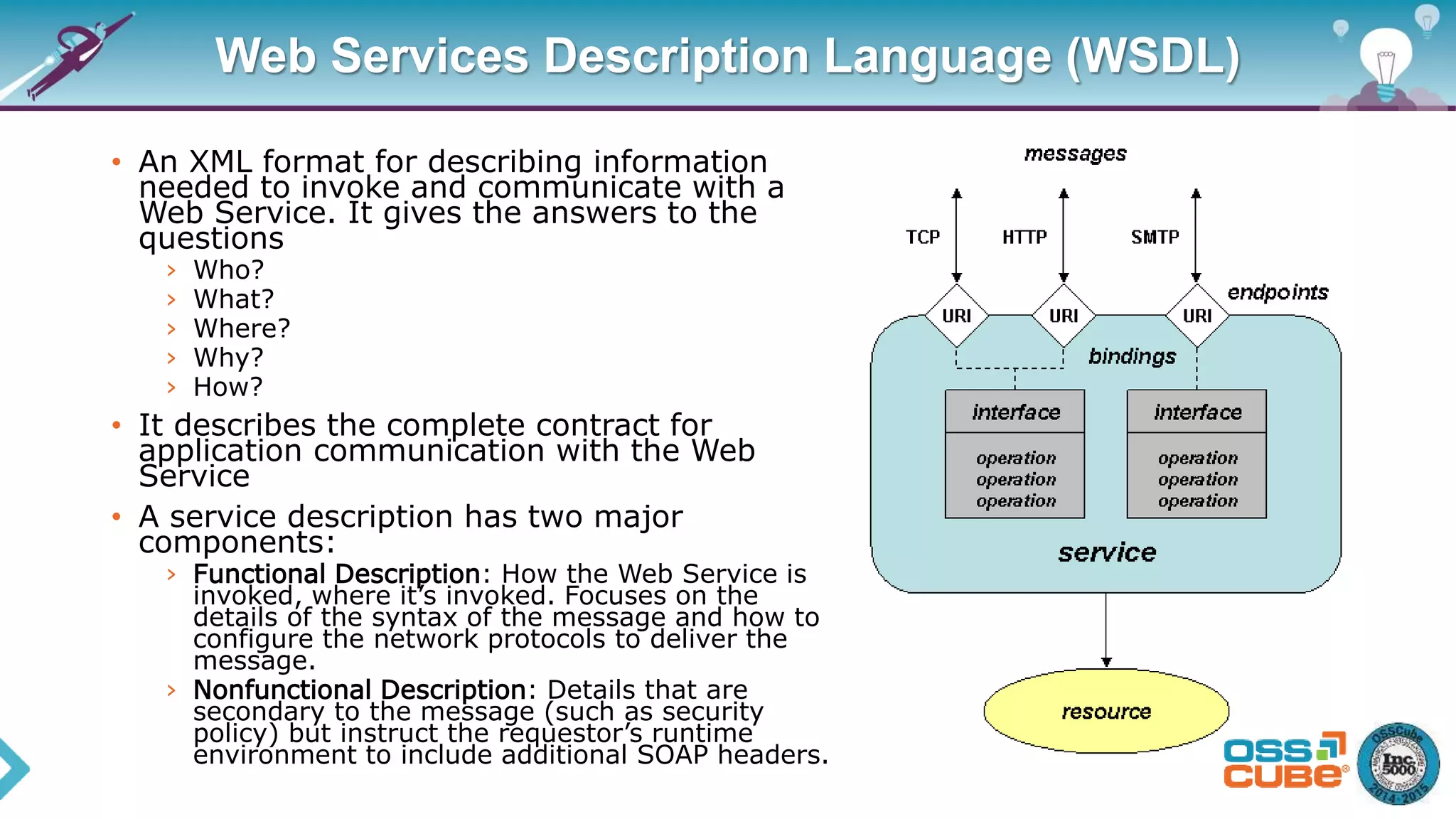 Web Services Description Language (WSDL)
• An XML format for describing information
needed to invoke and communicate with a
Web Service. It gives the answers to the
questions
› Who?
› What?
› Where?
› Why?
› How?
• It describes the complete contract for
application communication with the Web
Service
• A service description has two major
components:
› Functional Description: How the Web Service is
invoked, where it’s invoked. Focuses on the
details of the syntax of the message and how to
configure the network protocols to deliver the
message.
› Nonfunctional Description: Details that are
secondary to the message (such as security
policy) but instruct the requestor’s runtime
environment to include additional SOAP headers.
 