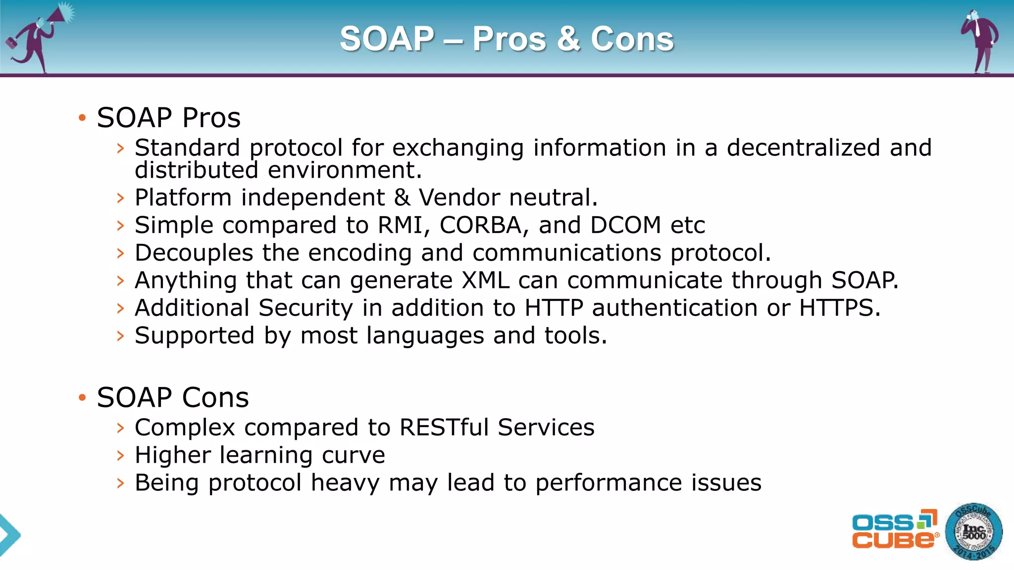 SOAP – Pros & Cons
• SOAP Pros
› Standard protocol for exchanging information in a decentralized and
distributed environment.
› Platform independent & Vendor neutral.
› Simple compared to RMI, CORBA, and DCOM etc
› Decouples the encoding and communications protocol.
› Anything that can generate XML can communicate through SOAP.
› Additional Security in addition to HTTP authentication or HTTPS.
› Supported by most languages and tools.
• SOAP Cons
› Complex compared to RESTful Services
› Higher learning curve
› Being protocol heavy may lead to performance issues
 