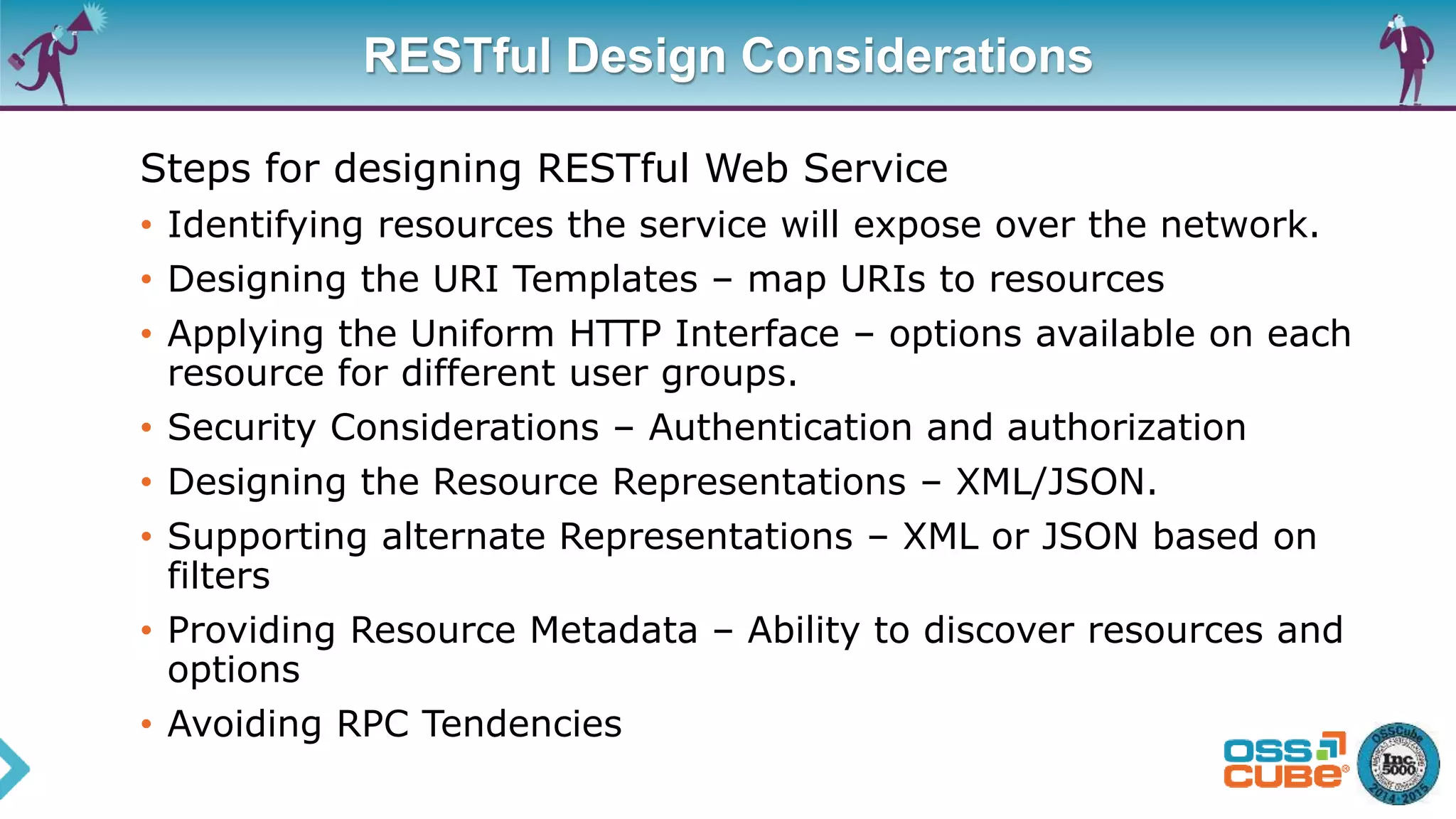 RESTful Design Considerations
Steps for designing RESTful Web Service
• Identifying resources the service will expose over the network.
• Designing the URI Templates – map URIs to resources
• Applying the Uniform HTTP Interface – options available on each
resource for different user groups.
• Security Considerations – Authentication and authorization
• Designing the Resource Representations – XML/JSON.
• Supporting alternate Representations – XML or JSON based on
filters
• Providing Resource Metadata – Ability to discover resources and
options
• Avoiding RPC Tendencies
 