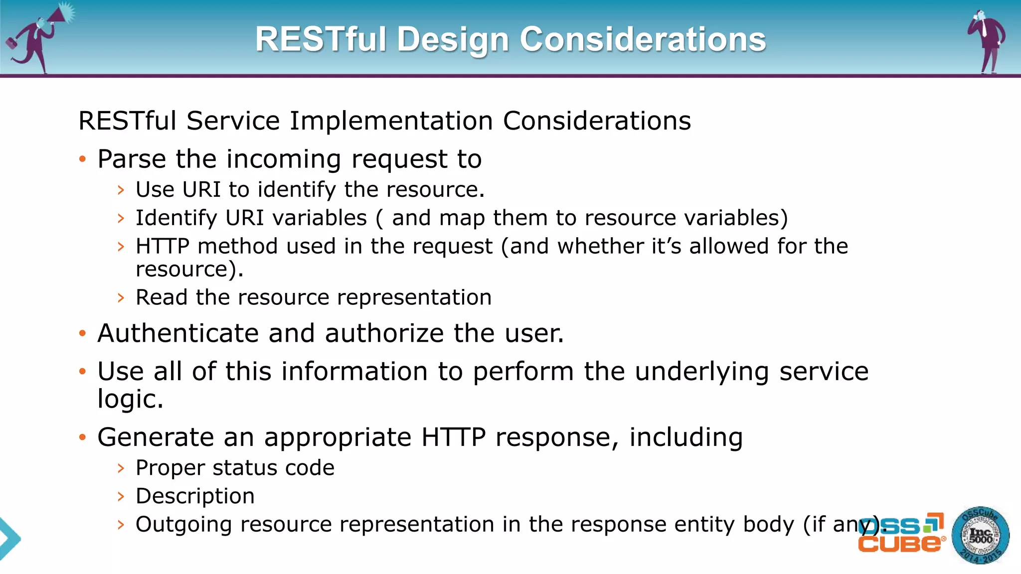RESTful Design Considerations
RESTful Service Implementation Considerations
• Parse the incoming request to
› Use URI to identify the resource.
› Identify URI variables ( and map them to resource variables)
› HTTP method used in the request (and whether it’s allowed for the
resource).
› Read the resource representation
• Authenticate and authorize the user.
• Use all of this information to perform the underlying service
logic.
• Generate an appropriate HTTP response, including
› Proper status code
› Description
› Outgoing resource representation in the response entity body (if any).
 