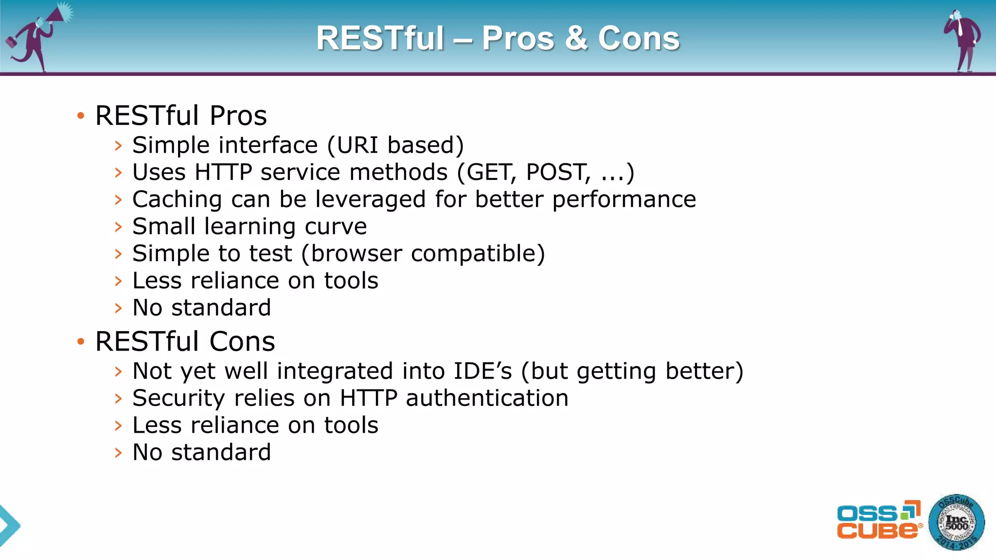 RESTful – Pros & Cons
• RESTful Pros
› Simple interface (URI based)
› Uses HTTP service methods (GET, POST, ...)
› Caching can be leveraged for better performance
› Small learning curve
› Simple to test (browser compatible)
› Less reliance on tools
› No standard
• RESTful Cons
› Not yet well integrated into IDE’s (but getting better)
› Security relies on HTTP authentication
› Less reliance on tools
› No standard
 