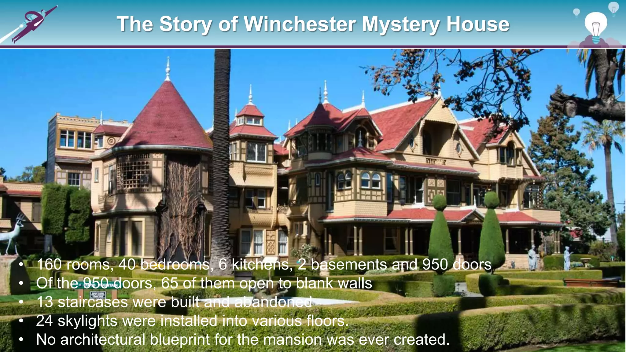 The Story of Winchester Mystery House
• 160 rooms, 40 bedrooms, 6 kitchens, 2 basements and 950 doors
• Of the 950 doors, 65 of them open to blank walls
• 13 staircases were built and abandoned
• 24 skylights were installed into various floors.
• No architectural blueprint for the mansion was ever created.
 