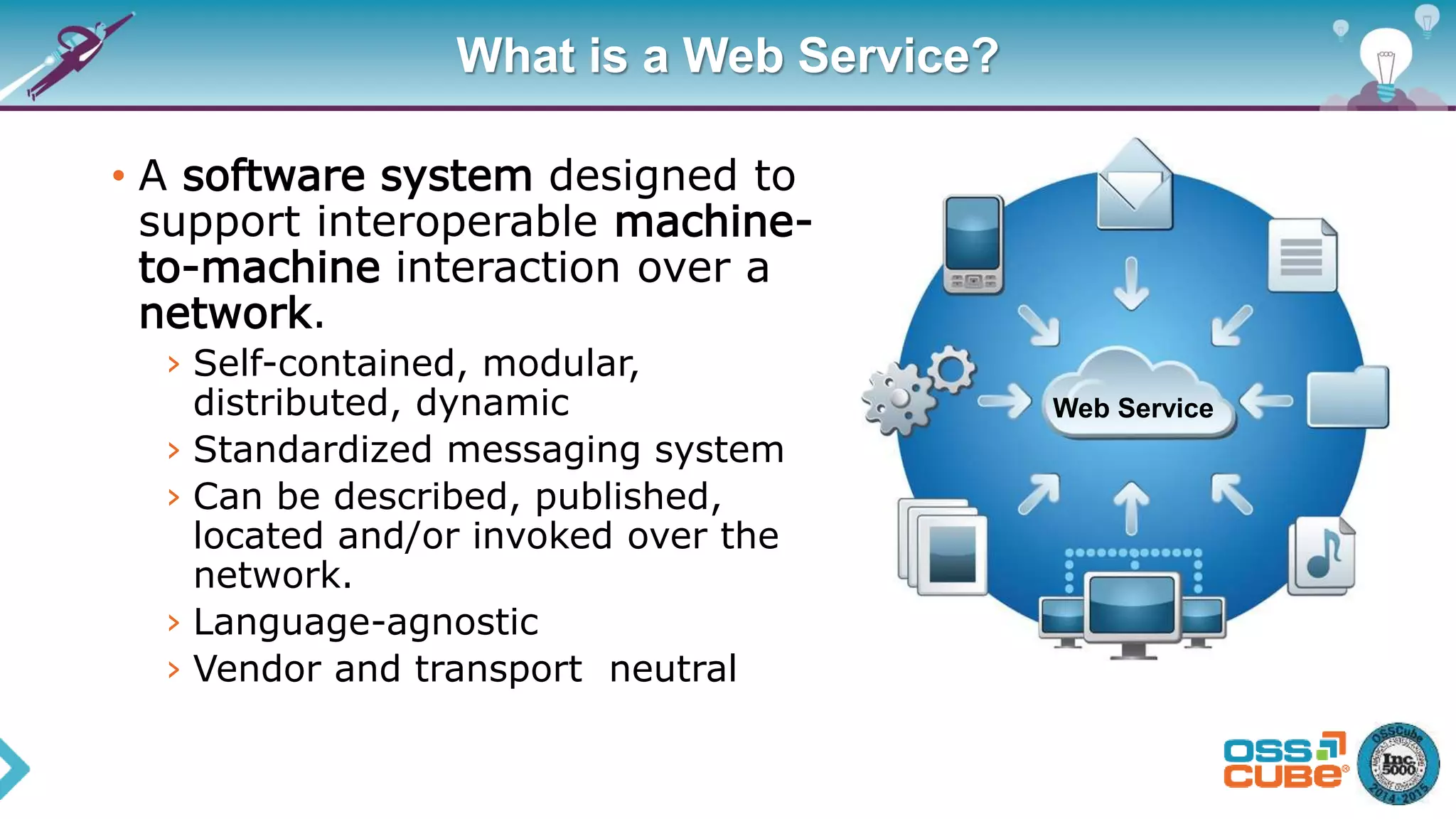 What is a Web Service?
• A software system designed to
support interoperable machine-
to-machine interaction over a
network.
› Self-contained, modular,
distributed, dynamic
› Standardized messaging system
› Can be described, published,
located and/or invoked over the
network.
› Language-agnostic
› Vendor and transport neutral
Web Service
 