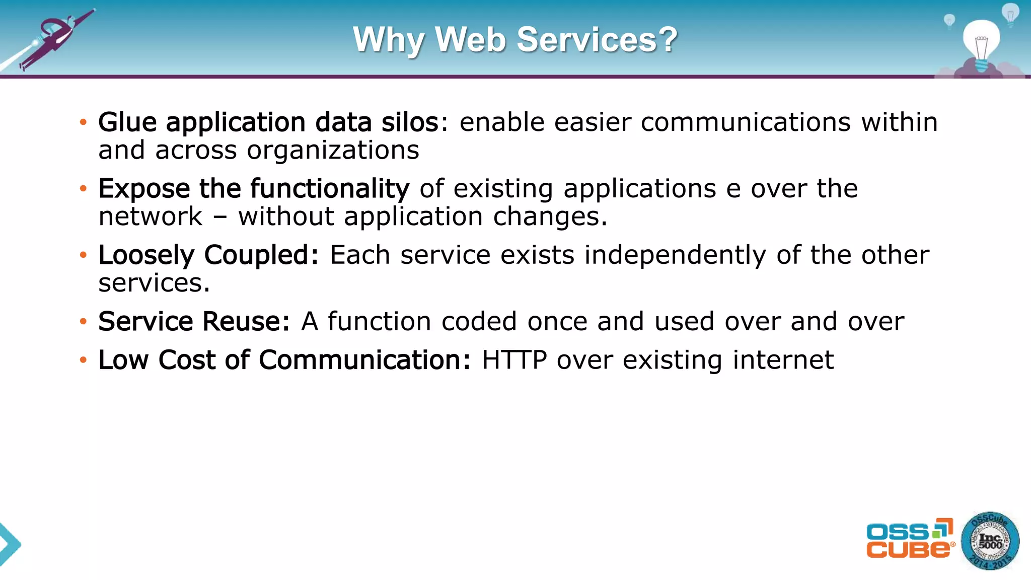 Why Web Services?
• Glue application data silos: enable easier communications within
and across organizations
• Expose the functionality of existing applications e over the
network – without application changes.
• Loosely Coupled: Each service exists independently of the other
services.
• Service Reuse: A function coded once and used over and over
• Low Cost of Communication: HTTP over existing internet
 